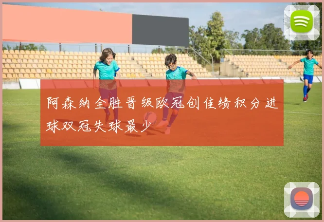 阿森纳全胜晋级欧冠创佳绩积分进球双冠失球最少