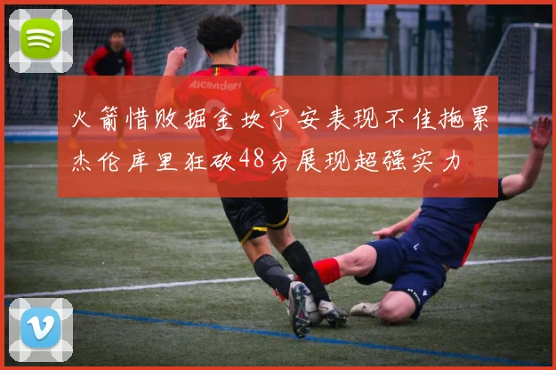 火箭惜败掘金坎宁安表现不佳拖累杰伦库里狂砍48分展现超强实力