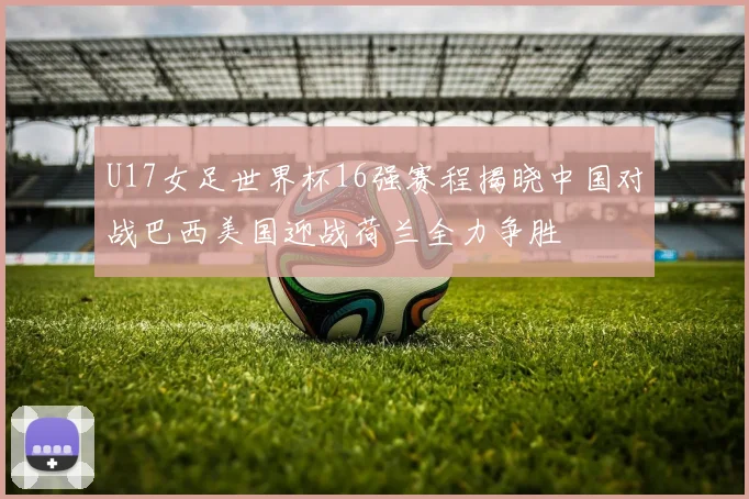 U17女足世界杯16强赛程揭晓中国对战巴西美国迎战荷兰全力争胜