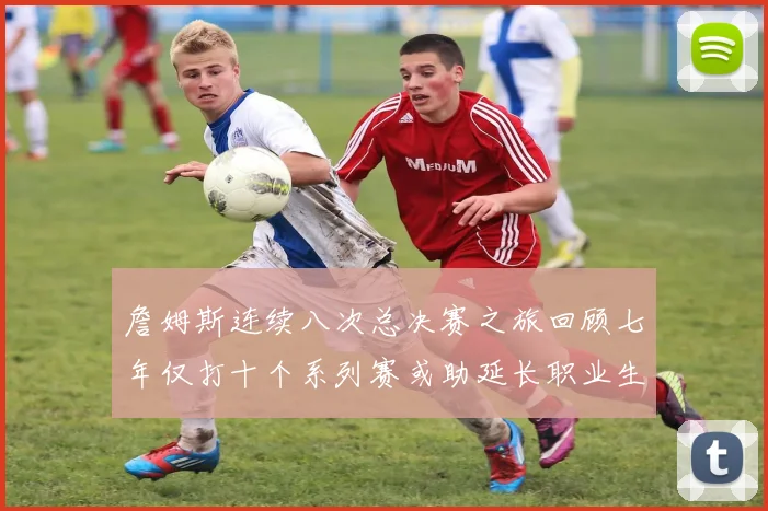 詹姆斯连续八次总决赛之旅回顾七年仅打十个系列赛或助延长职业生涯