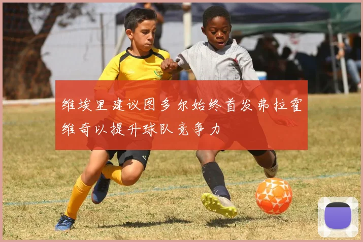 维埃里建议图多尔始终首发弗拉霍维奇以提升球队竞争力