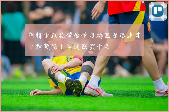 阿特金森称赞哈登与梅里尔迅速建立默契场上沟通默契十足
