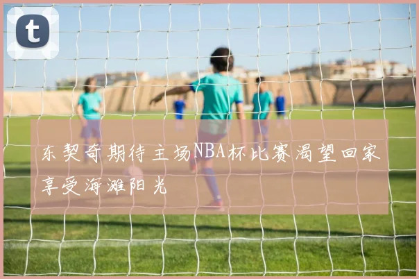 东契奇期待主场NBA杯比赛渴望回家享受海滩阳光