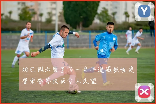 姆巴佩加盟皇马一年半遭遇教练更替荣誉零收获令人失望