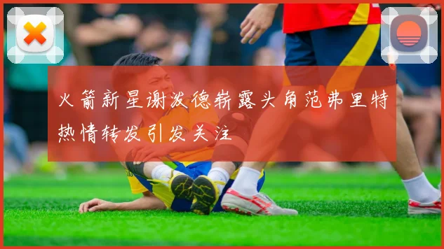 火箭新星谢泼德崭露头角范弗里特热情转发引发关注