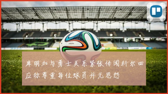 库明加与勇士关系紧张传闻科尔回应称尊重每位球员并无恩怨