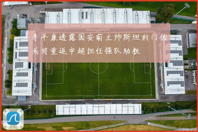 李平康透露国安前主帅斯坦利门佐或将重返中超担任强队助教