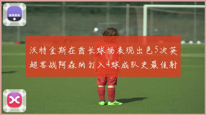 沃特金斯在酋长球场表现出色5次英超客战阿森纳打入4球成队史最佳射手