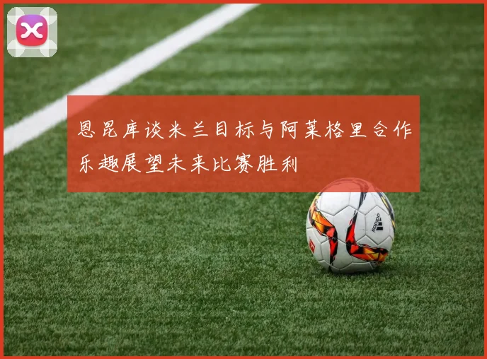 恩昆库谈米兰目标与阿莱格里合作乐趣展望未来比赛胜利
