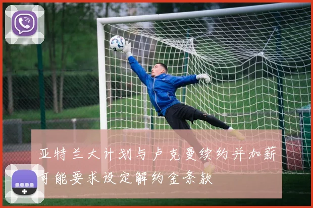 亚特兰大计划与卢克曼续约并加薪可能要求设定解约金条款