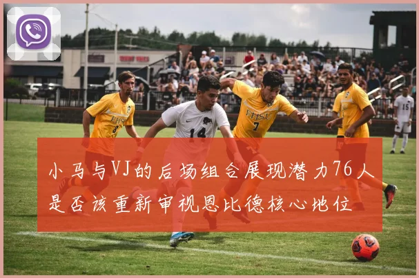 小马与VJ的后场组合展现潜力76人是否该重新审视恩比德核心地位