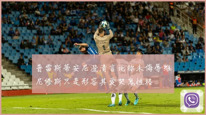 普雷斯蒂安尼澄清言论称未侮辱维尼修斯只是形容其爱哭鬼性格