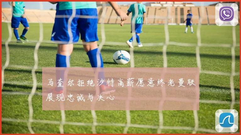 马奎尔拒绝沙特高薪愿意终老曼联展现忠诚与决心