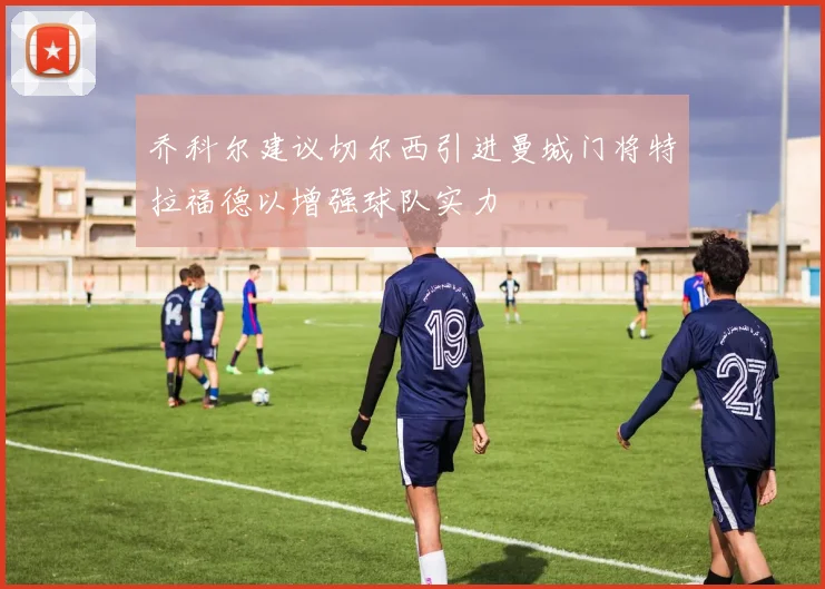 乔科尔建议切尔西引进曼城门将特拉福德以增强球队实力