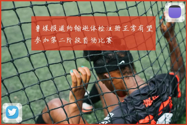 鲁媒报道约翰逊体检注册正常有望参加第二阶段首场比赛