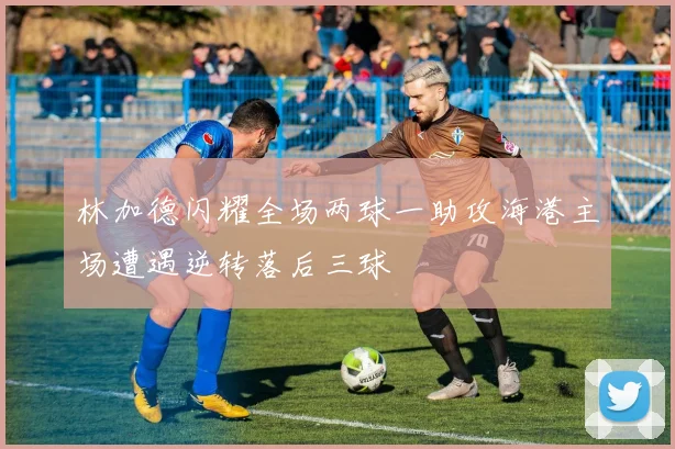 林加德闪耀全场两球一助攻海港主场遭遇逆转落后三球
