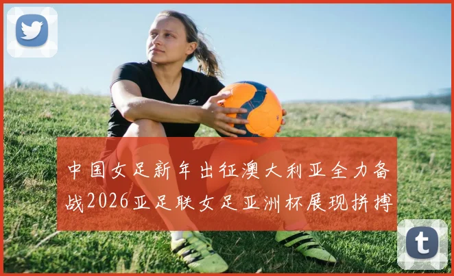 中国女足新年出征澳大利亚全力备战2026亚足联女足亚洲杯展现拼搏精神