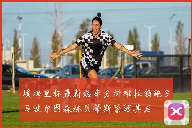 埃梅里杯最新赔率分析维拉领跑罗马波尔图森林贝蒂斯紧随其后