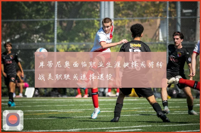 库蒂尼奥面临职业生涯抉择或将转战美职联或选择退役