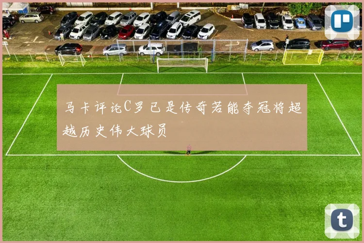 马卡评论C罗已是传奇若能夺冠将超越历史伟大球员