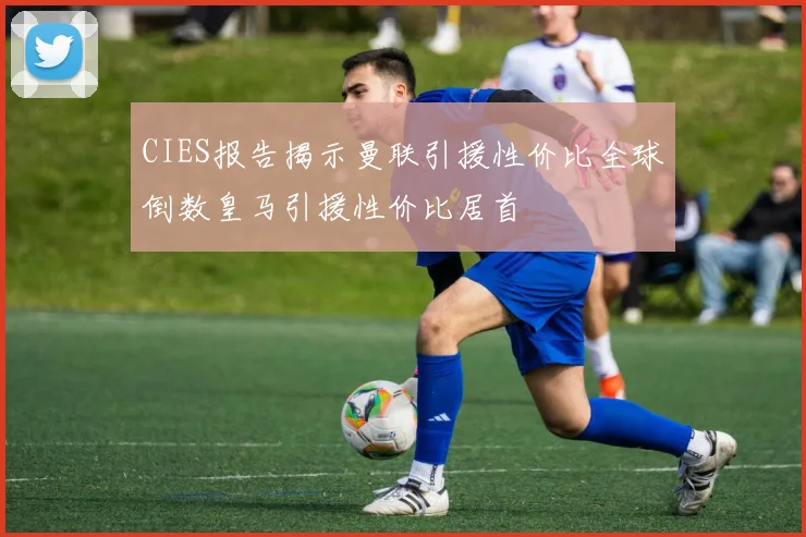 CIES报告揭示曼联引援性价比全球倒数皇马引援性价比居首