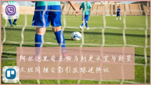阿尔德里奇亲临马刺更衣室与新星文班同框合影引发球迷热议