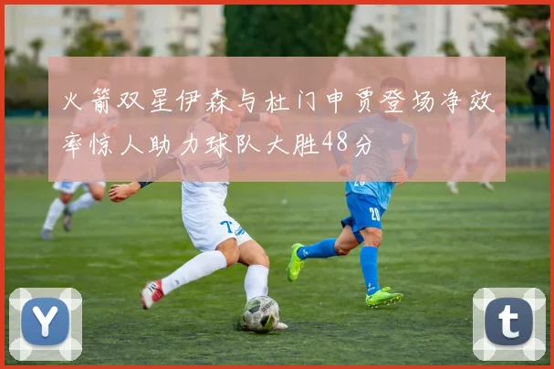 火箭双星伊森与杜门申贾登场净效率惊人助力球队大胜48分