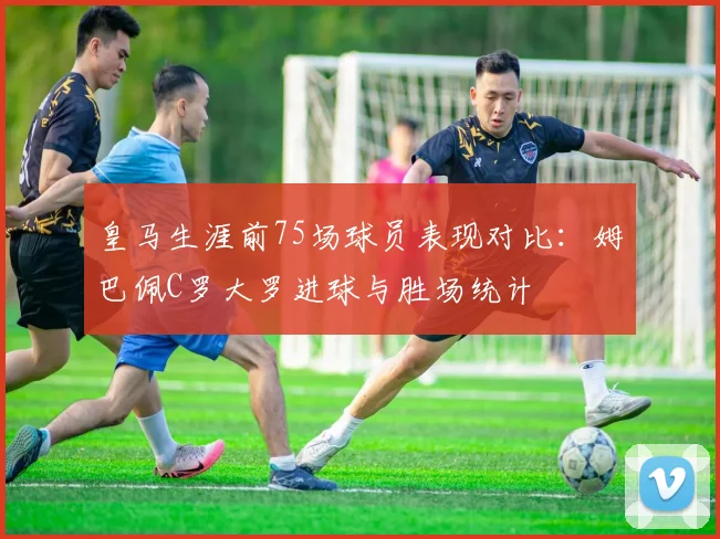 皇马生涯前75场球员表现对比：姆巴佩C罗大罗进球与胜场统计