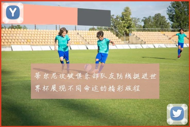 蒂尔尼攻破俱乐部队友防线挺进世界杯展现不同命运的精彩旅程