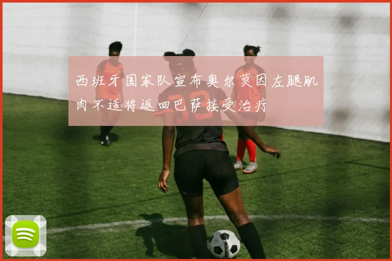 西班牙国家队宣布奥尔莫因左腿肌肉不适将返回巴萨接受治疗