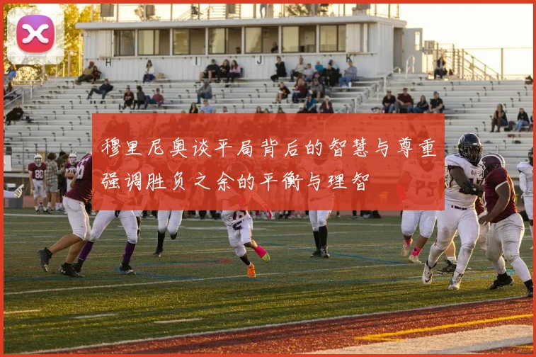 穆里尼奥谈平局背后的智慧与尊重强调胜负之余的平衡与理智