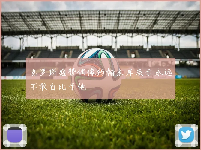克罗斯盛赞偶像约翰米库表示永远不敢自比于他