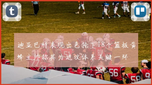 迪亚巴特表现出色抢下18个篮板黄蜂主帅称其为进攻体系关键一环