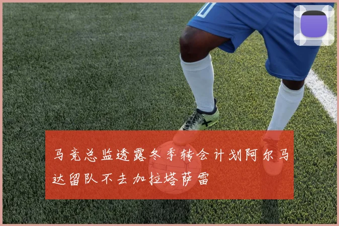 马竞总监透露冬季转会计划阿尔马达留队不去加拉塔萨雷