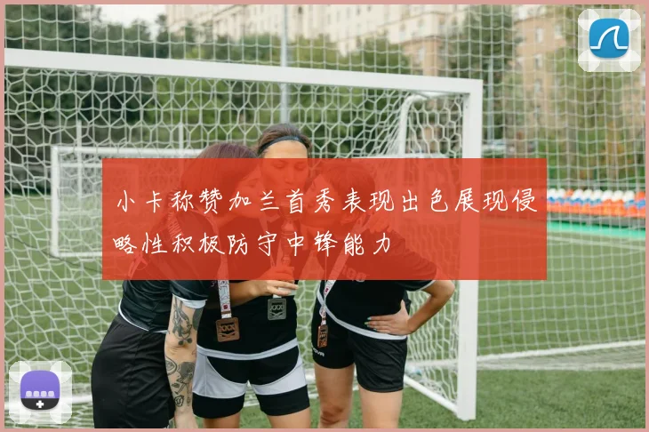 小卡称赞加兰首秀表现出色展现侵略性积极防守中锋能力