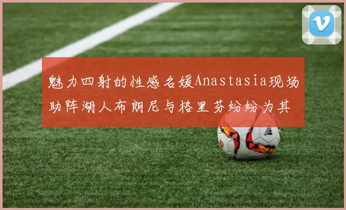 魅力四射的性感名媛Anastasia现场助阵湖人布朗尼与格里芬纷纷为其打call