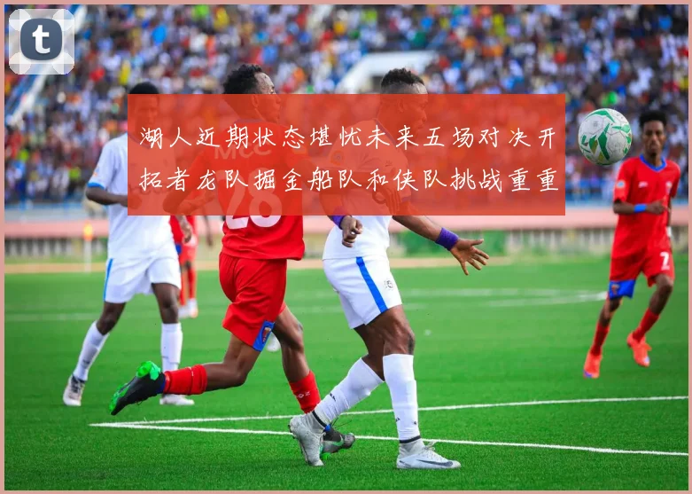 湖人近期状态堪忧未来五场对决开拓者龙队掘金船队和侠队挑战重重