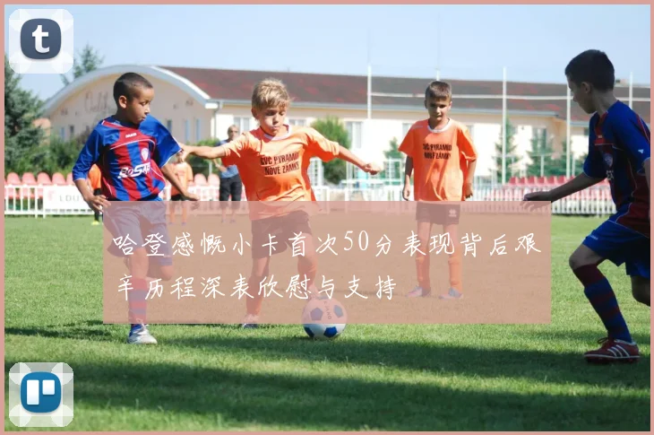 哈登感慨小卡首次50分表现背后艰辛历程深表欣慰与支持