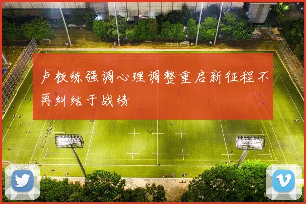 卢教练强调心理调整重启新征程不再纠结于战绩