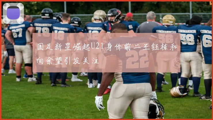 国足新星崛起U21身价前二王钰栋和向余望引发关注