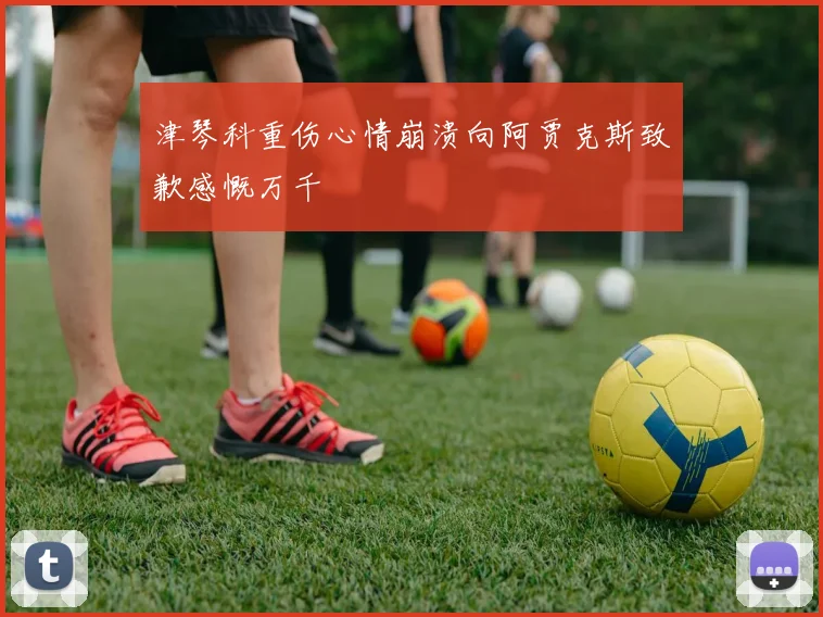 津琴科重伤心情崩溃向阿贾克斯致歉感慨万千