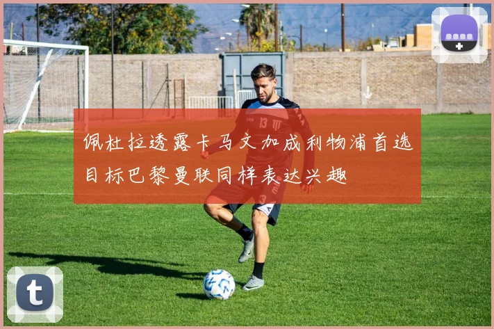 佩杜拉透露卡马文加成利物浦首选目标巴黎曼联同样表达兴趣