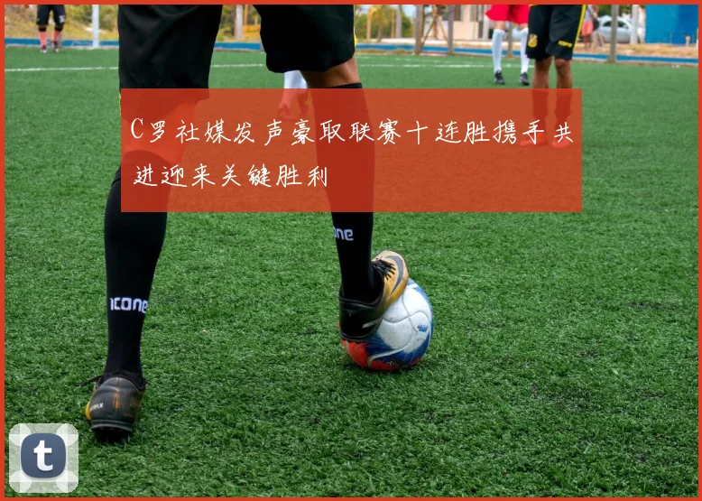 C罗社媒发声豪取联赛十连胜携手共进迎来关键胜利