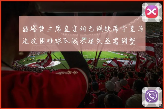赫塔费主席直言姆巴佩缺席令皇马进攻困难球队战术迷失亟需调整